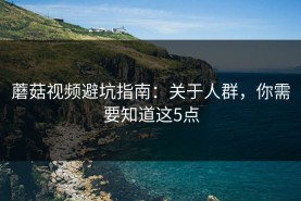 蘑菇视频避坑指南：关于人群，你需要知道这5点