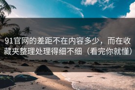 91官网的差距不在内容多少，而在收藏夹整理处理得细不细（看完你就懂）