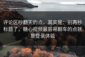 评论区吵翻天的点，其实是：别再抄标题了，糖心视频最容易翻车的点就是登录体验