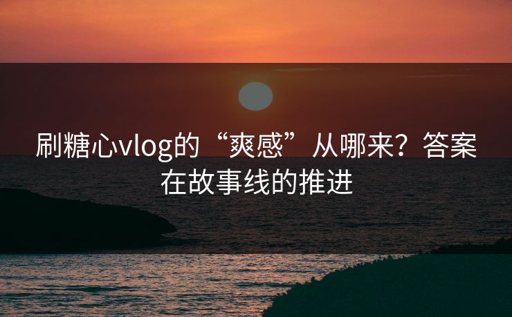 刷糖心vlog的“爽感”从哪来？答案在故事线的推进